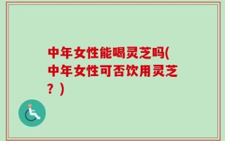 中年女性能喝灵芝吗(中年女性可否饮用灵芝？)