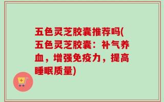五色灵芝胶囊推荐吗(五色灵芝胶囊：补气养血，增强免疫力，提高睡眠质量)