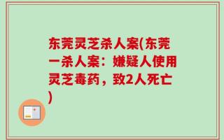 东莞灵芝杀人案(东莞一杀人案：嫌疑人使用灵芝毒药，致2人死亡)