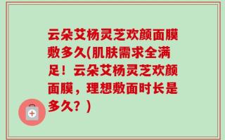 云朵艾杨灵芝欢颜面膜敷多久(肌肤需求全满足！云朵艾杨灵芝欢颜面膜，理想敷面时长是多久？)