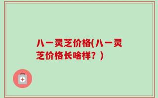 八一灵芝价格(八一灵芝价格长啥样？)