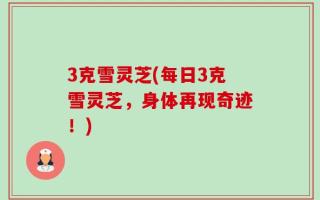 3克雪灵芝(每日3克雪灵芝，身体再现奇迹！)