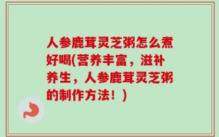 人参鹿茸灵芝粥怎么煮好喝(营养丰富，滋补养生，人参鹿茸灵芝粥的制作方法！)