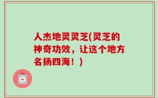 人杰地灵灵芝(灵芝的神奇功效，让这个地方名扬四海！)
