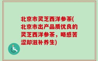 北京市灵芝西洋参茶(北京市出产品质优良的灵芝西洋参茶，略感苦涩却滋补养生)