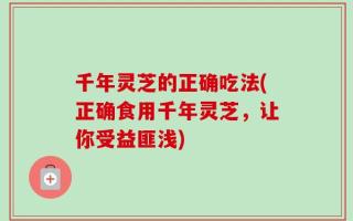 千年灵芝的正确吃法(正确食用千年灵芝，让你受益匪浅)