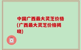 中国广西最大灵芝价格(广西最大灵芝价格揭晓)