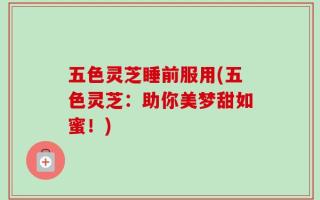 五色灵芝睡前服用(五色灵芝：助你美梦甜如蜜！)