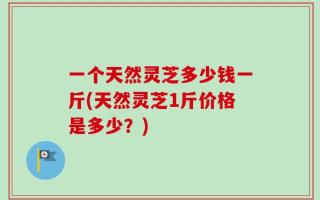 一个天然灵芝多少钱一斤(天然灵芝1斤价格是多少？)