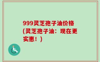 999灵芝孢子油价格(灵芝孢子油：现在更实惠！)