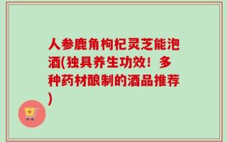 人参鹿角枸杞灵芝能泡酒(独具养生功效！多种药材酿制的酒品推荐)