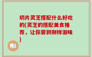 切片灵芝搭配什么好吃的(灵芝的搭配美食推荐，让你尝到别样滋味)