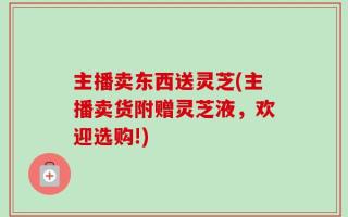 主播卖东西送灵芝(主播卖货附赠灵芝液，欢迎选购!)