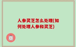 人参灵芝怎么处理(如何处理人参和灵芝)
