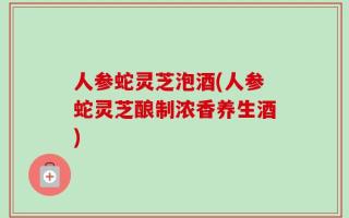 人参蛇灵芝泡酒(人参蛇灵芝酿制浓香养生酒)
