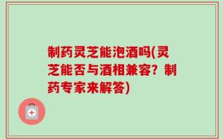 制药灵芝能泡酒吗(灵芝能否与酒相兼容？制药专家来解答)