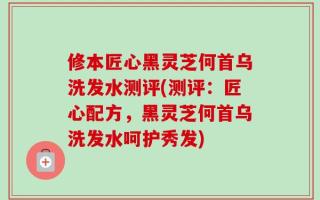 修本匠心黑灵芝何首乌洗发水测评(测评：匠心配方，黑灵芝何首乌洗发水呵护秀发)