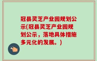 冠县灵芝产业园规划公示(冠县灵芝产业园规划公示，落地具体措施多元化的发展。)