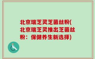 北京瑞芝灵芝菌丝粉(北京瑞芝灵推出芝菌丝粉：保健养生新选择)