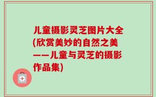 儿童摄影灵芝图片大全(欣赏美妙的自然之美——儿童与灵芝的摄影作品集)