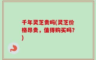 千年灵芝贵吗(灵芝价格昂贵，值得购买吗？)