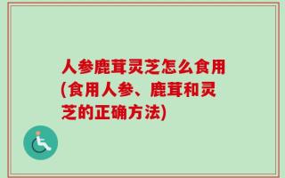 人参鹿茸灵芝怎么食用(食用人参、鹿茸和灵芝的正确方法)
