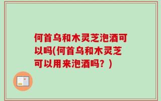 何首乌和木灵芝泡酒可以吗(何首乌和木灵芝可以用来泡酒吗？)