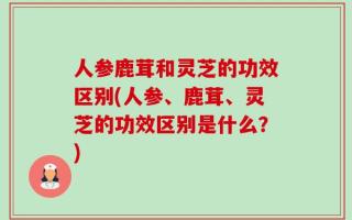 人参鹿茸和灵芝的功效区别(人参、鹿茸、灵芝的功效区别是什么？)