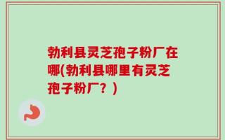 勃利县灵芝孢子粉厂在哪(勃利县哪里有灵芝孢子粉厂？)