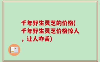 千年野生灵芝的价格(千年野生灵芝价格惊人，让人咋舌)