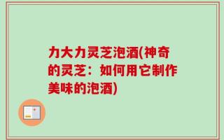 力大力灵芝泡酒(神奇的灵芝：如何用它制作美味的泡酒)