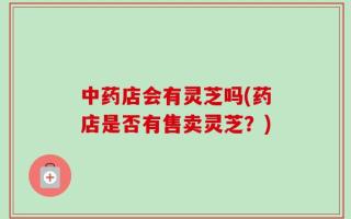 中药店会有灵芝吗(药店是否有售卖灵芝？)