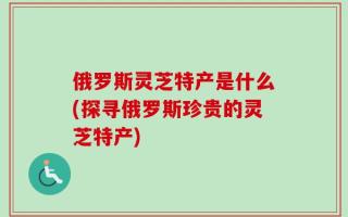 俄罗斯灵芝特产是什么(探寻俄罗斯珍贵的灵芝特产)