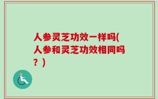 人参灵芝功效一样吗(人参和灵芝功效相同吗？)