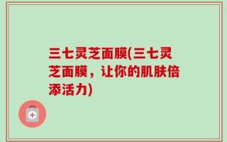 三七灵芝面膜(三七灵芝面膜，让你的肌肤倍添活力)