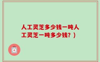 人工灵芝多少钱一吨人工灵芝一吨多少钱？)