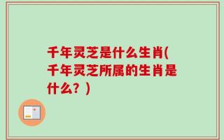 千年灵芝是什么生肖(千年灵芝所属的生肖是什么？)