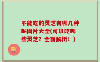 不能吃的灵芝有哪几种呢图片大全(可以吃哪些灵芝？全面解析！)