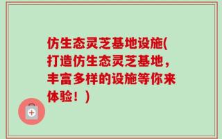 仿生态灵芝基地设施(打造仿生态灵芝基地，丰富多样的设施等你来体验！)