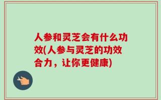 人参和灵芝会有什么功效(人参与灵芝的功效合力，让你更健康)
