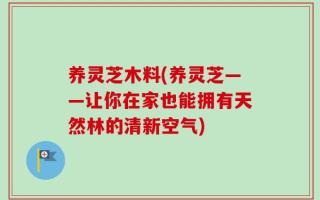 养灵芝木料(养灵芝——让你在家也能拥有天然林的清新空气)