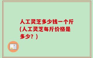 人工灵芝多少钱一个斤(人工灵芝每斤价格是多少？)