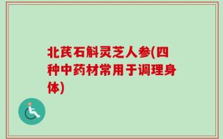 北芪石斛灵芝人参(四种中药材常用于调理身体)