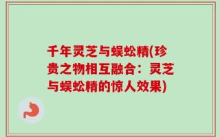 千年灵芝与蜈蚣精(珍贵之物相互融合：灵芝与蜈蚣精的惊人效果)