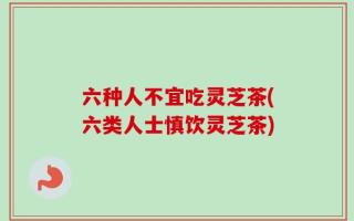 六种人不宜吃灵芝茶(六类人士慎饮灵芝茶)