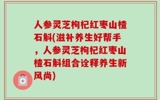 人参灵芝枸杞红枣山楂石斛(滋补养生好帮手，人参灵芝枸杞红枣山楂石斛组合诠释养生新风尚)
