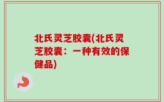 北氏灵芝胶囊(北氏灵芝胶囊：一种有效的保健品)