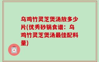 乌鸡竹灵芝煲汤放多少片(优秀砂锅食谱：乌鸡竹灵芝煲汤最佳配料量)