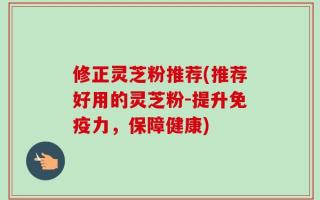 修正灵芝粉推荐(推荐好用的灵芝粉-提升免疫力，保障健康)