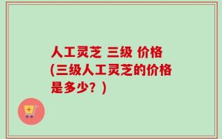 人工灵芝 三级 价格(三级人工灵芝的价格是多少？)